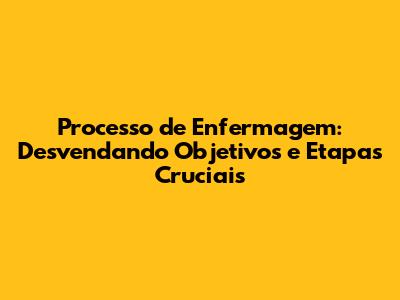 Processo de Enfermagem: Desvendando Objetivos e Etapas Cruciais