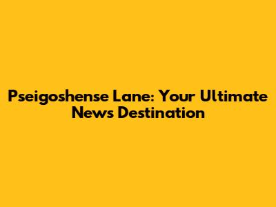 Pseigoshense Lane: Your Ultimate News Destination