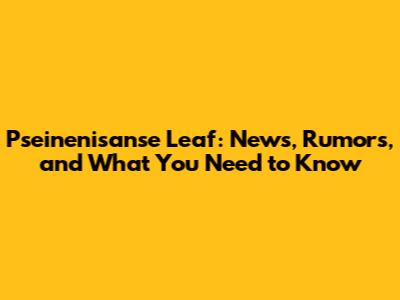 Pseinenisanse Leaf: News, Rumors, and What You Need to Know