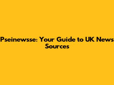 Pseinewsse: Your Guide to UK News Sources