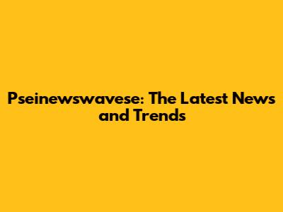 Pseinewswavese: The Latest News and Trends