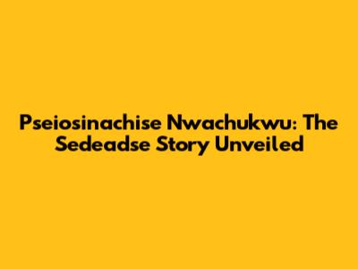 Pseiosinachise Nwachukwu: The Sedeadse Story Unveiled