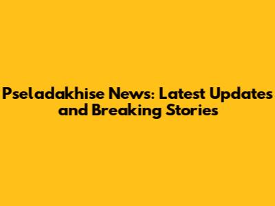 Pseladakhise News: Latest Updates and Breaking Stories