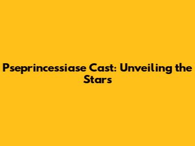 Pseprincessiase Cast: Unveiling the Stars
