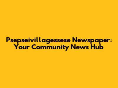 Psepseivillagessese Newspaper: Your Community News Hub