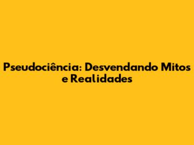 Pseudociência: Desvendando Mitos e Realidades