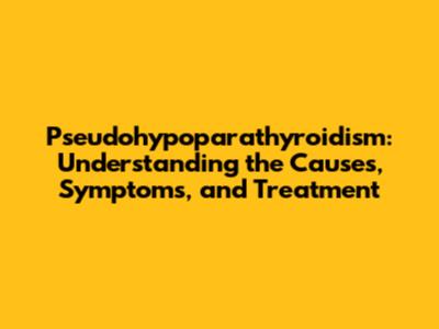 Pseudohypoparathyroidism: Understanding the Causes, Symptoms, and Treatment