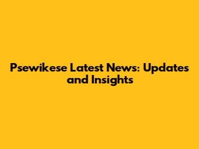 Psewikese Latest News: Updates and Insights