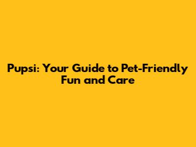 Pupsi: Your Guide to Pet-Friendly Fun and Care