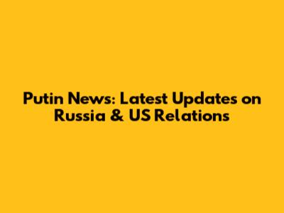 Putin News: Latest Updates on Russia & US Relations
