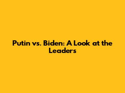 Putin vs. Biden: A Look at the Leaders