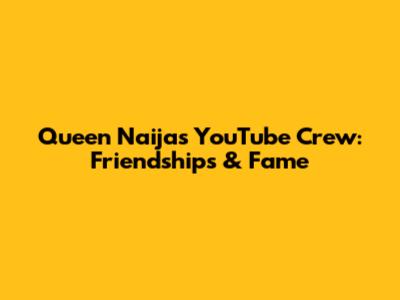 Queen Naija's YouTube Crew: Friendships & Fame