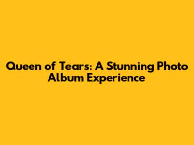 Queen of Tears: A Stunning Photo Album Experience