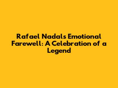 Rafael Nadal's Emotional Farewell: A Celebration of a Legend