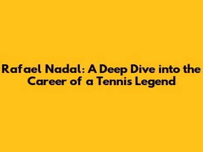 Rafael Nadal: A Deep Dive into the Career of a Tennis Legend