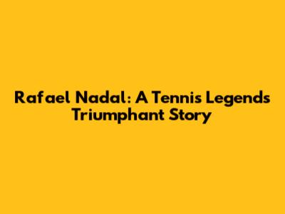 Rafael Nadal: A Tennis Legend's Triumphant Story
