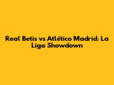 Real Betis vs Atlético Madrid: La Liga Showdown