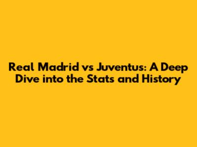 Real Madrid vs Juventus: A Deep Dive into the Stats and History