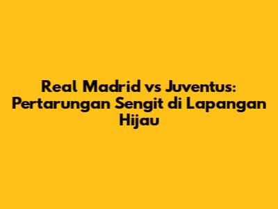 Real Madrid vs Juventus: Pertarungan Sengit di Lapangan Hijau