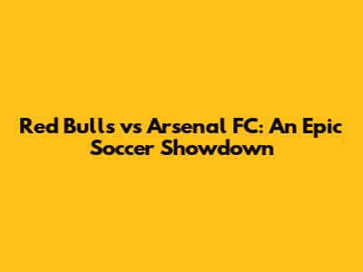 Red Bulls vs Arsenal FC: An Epic Soccer Showdown