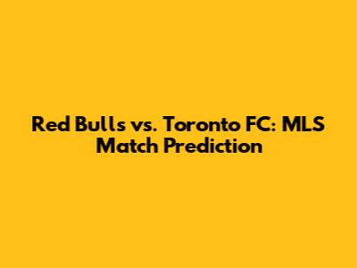 Red Bulls vs. Toronto FC: MLS Match Prediction