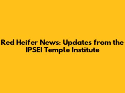 Red Heifer News: Updates from the IPSEI Temple Institute