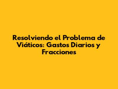 Resolviendo el Problema de Viáticos: Gastos Diarios y Fracciones