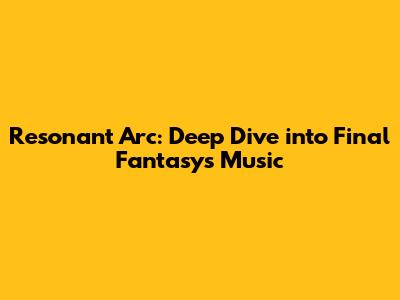 Resonant Arc: Deep Dive into Final Fantasy's Music