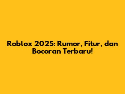 Roblox 2025: Rumor, Fitur, dan Bocoran Terbaru!