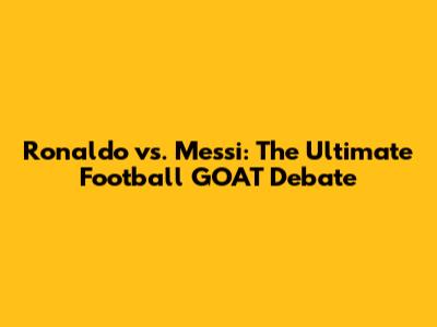 Ronaldo vs. Messi: The Ultimate Football GOAT Debate