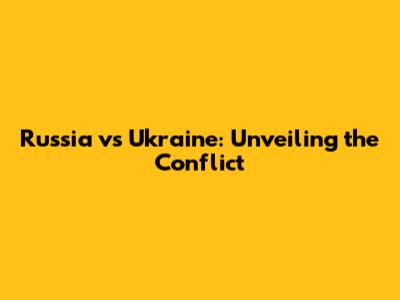 Russia vs Ukraine: Unveiling the Conflict