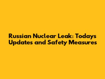 Russian Nuclear Leak: Today's Updates and Safety Measures