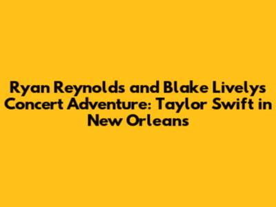 Ryan Reynolds and Blake Lively's Concert Adventure: Taylor Swift in New Orleans