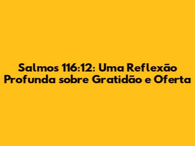 Salmos 116:12: Uma Reflexão Profunda sobre Gratidão e Oferta