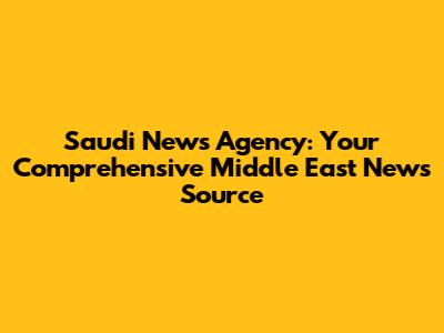 Saudi News Agency: Your Comprehensive Middle East News Source