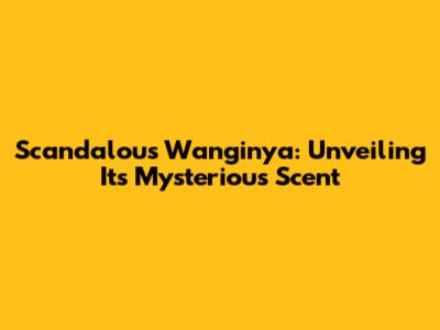 Scandalous Wanginya: Unveiling Its Mysterious Scent