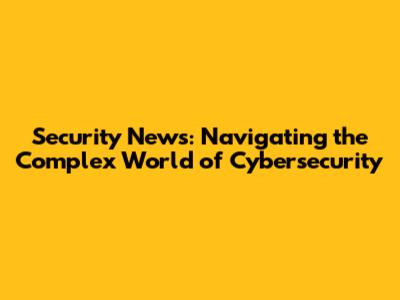 Security News: Navigating the Complex World of Cybersecurity