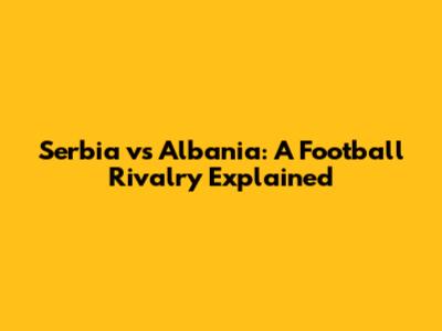 Serbia vs Albania: A Football Rivalry Explained