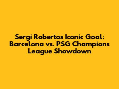 Sergi Roberto's Iconic Goal: Barcelona vs. PSG Champions League Showdown