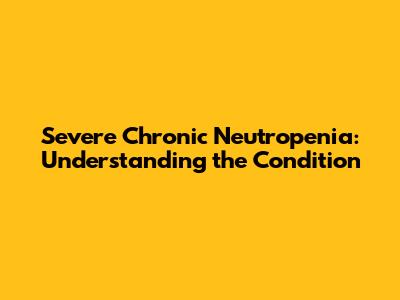 Severe Chronic Neutropenia: Understanding the Condition