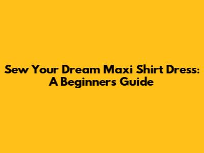 Sew Your Dream Maxi Shirt Dress: A Beginner's Guide
