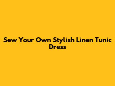 Sew Your Own Stylish Linen Tunic Dress