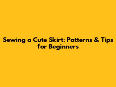 Sewing a Cute Skirt: Patterns & Tips for Beginners