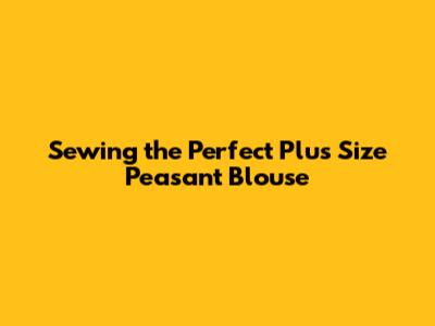 Sewing the Perfect Plus Size Peasant Blouse