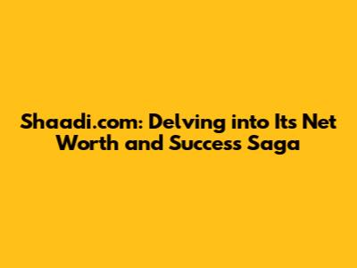 Shaadi.com: Delving into Its Net Worth and Success Saga