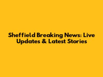 Sheffield Breaking News: Live Updates & Latest Stories
