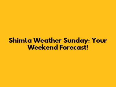 Shimla Weather Sunday: Your Weekend Forecast!