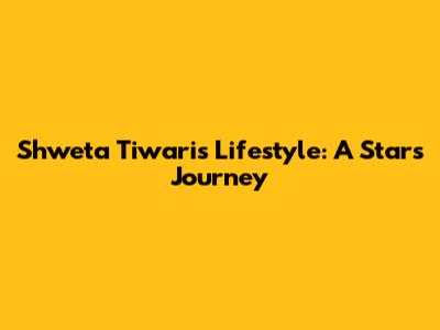 Shweta Tiwari's Lifestyle: A Star's Journey