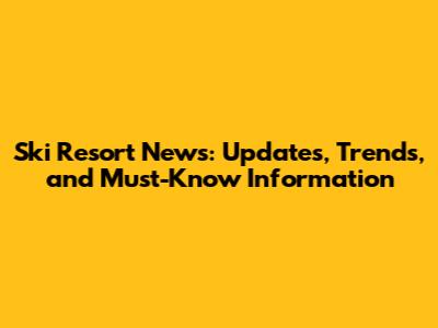 Ski Resort News: Updates, Trends, and Must-Know Information