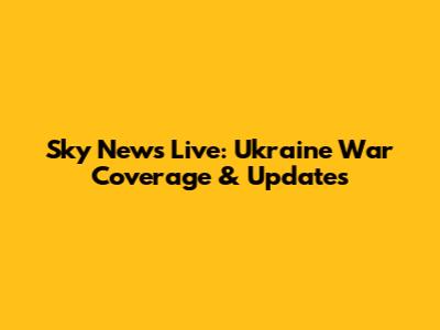 Sky News Live: Ukraine War Coverage & Updates